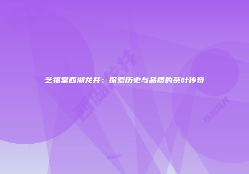 艺福堂西湖龙井：探索历史与品质的茶叶传奇