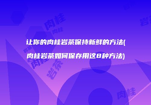 让你的肉桂岩茶保持新鲜的方法(肉桂岩茶如何保存用这8种方法)