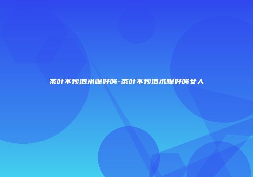 茶叶不炒泡水喝好吗-茶叶不炒泡水喝好吗女人
