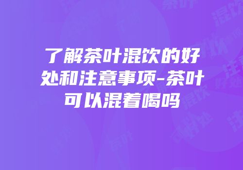 了解茶叶混饮的好处和注意事项-茶叶可以混着喝吗
