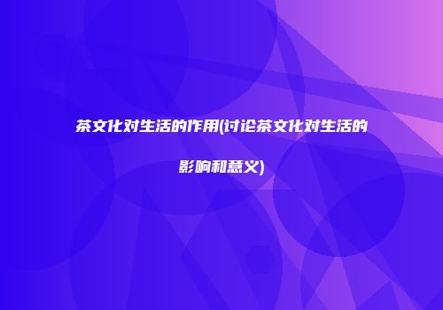 茶文化对生活的作用(讨论茶文化对生活的影响和意义)