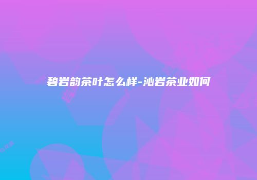 碧岩韵茶叶怎么样-沁岩茶业如何