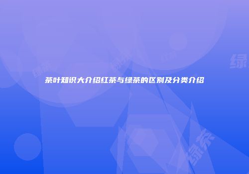 茶叶知识大介绍红茶与绿茶的区别及分类介绍