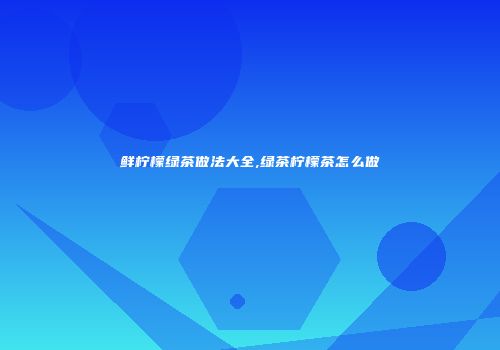 鲜柠檬绿茶做法大全,绿茶柠檬茶怎么做