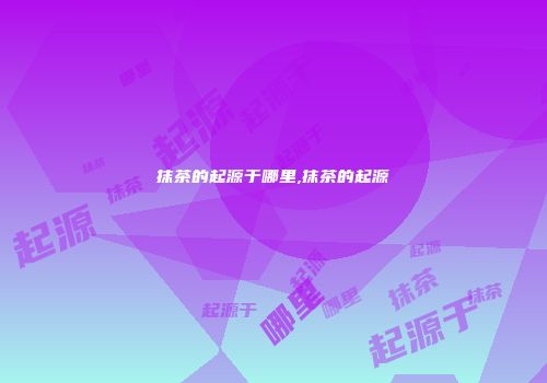 抹茶的起源于哪里,抹茶的起源