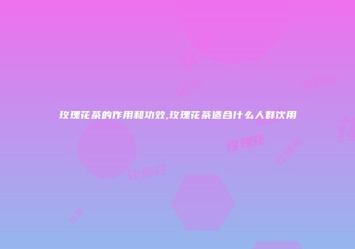 玫瑰花茶的作用和功效,玫瑰花茶适合什么人群饮用