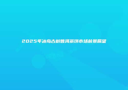 2025年冰岛古树普洱茶饼市场前景展望