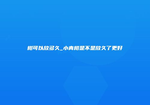 柑可以放多久_小青柑是不是放久了更好