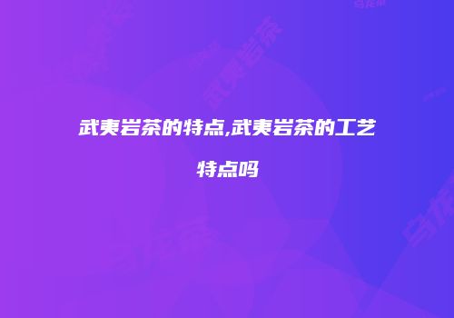 武夷岩茶的特点,武夷岩茶的工艺特点吗
