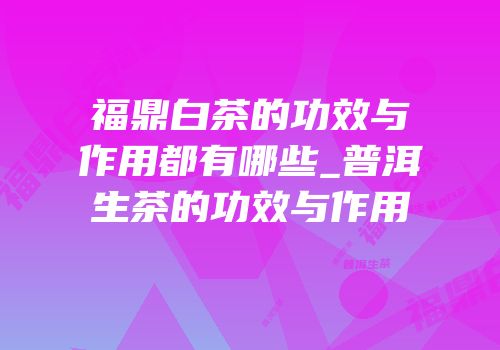 福鼎白茶的功效与作用都有哪些_普洱生茶的功效与作用