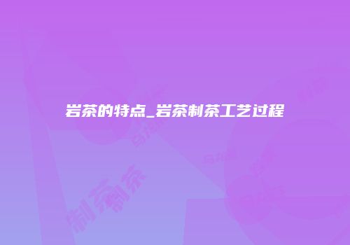 岩茶的特点_岩茶制茶工艺过程