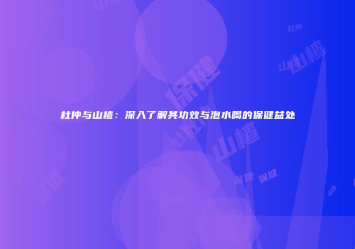 杜仲与山楂：深入了解其功效与泡水喝的保健益处