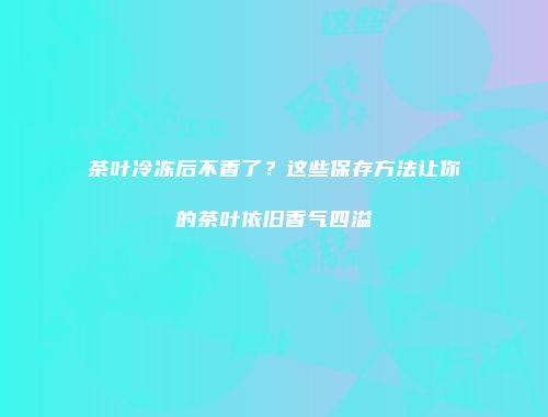 茶叶冷冻后不香了？这些保存方法让你的茶叶依旧香气四溢