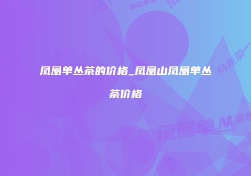 凤凰单丛茶的价格_凤凰山凤凰单丛茶价格