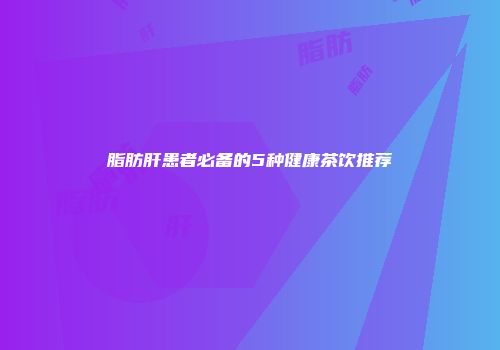 脂肪肝患者必备的5种健康茶饮推荐