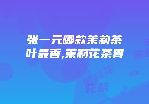 张一元哪款茉莉茶叶最香,茉莉花茶胃