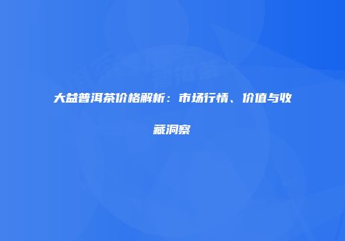 大益普洱茶价格解析：市场行情、价值与收藏洞察