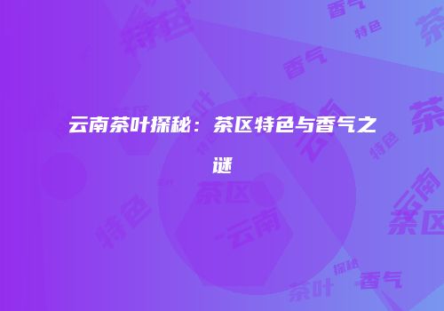 云南茶叶探秘：茶区特色与香气之谜