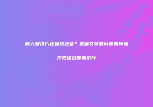 喝六安瓜片还是铁观音？这篇文章告诉你如何选择更适合你的茶叶
