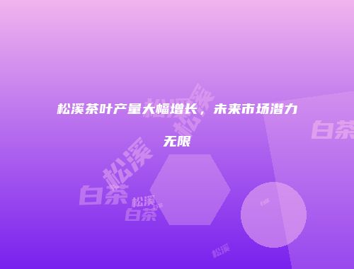 松溪茶叶产量大幅增长，未来市场潜力无限