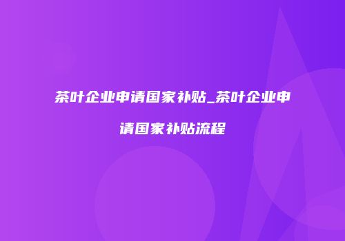茶叶企业申请国家补贴_茶叶企业申请国家补贴流程
