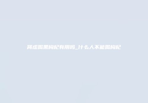 肾虚喝黑枸杞有用吗_什么人不能喝枸杞