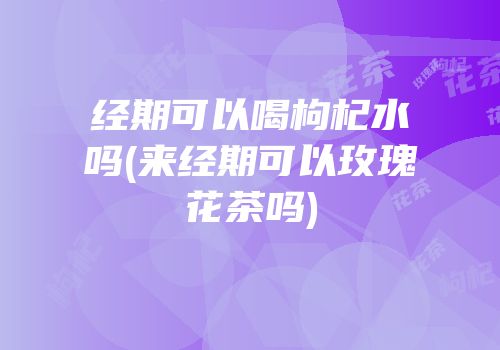 经期可以喝枸杞水吗(来经期可以玫瑰花茶吗)