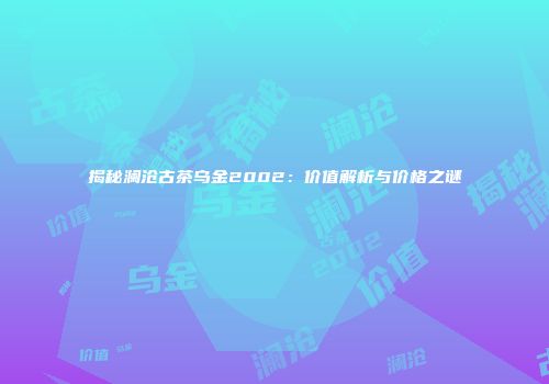 揭秘澜沧古茶乌金2002：价值解析与价格之谜