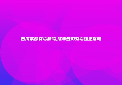 普洱茶都有霉味吗,陈年普洱有霉味正常吗