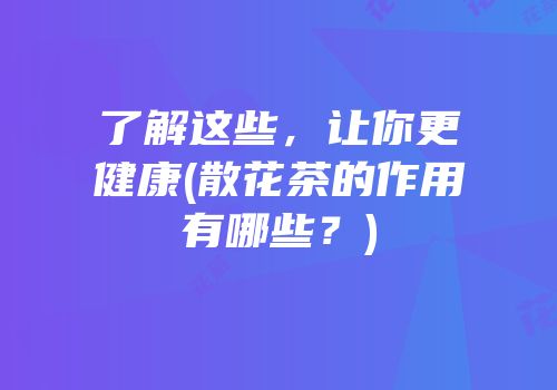 了解这些，让你更健康(散花茶的作用有哪些？)