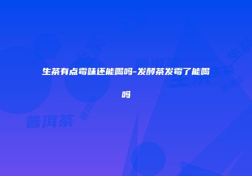 生茶有点霉味还能喝吗-发酵茶发霉了能喝吗