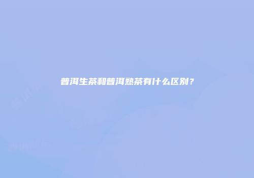 普洱生茶和普洱熟茶有什么区别？