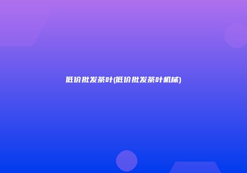 低价批发茶叶(低价批发茶叶机械)