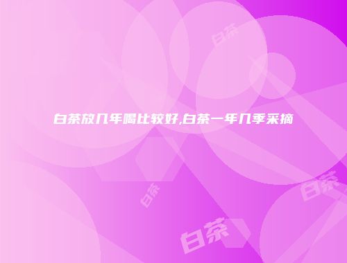 白茶放几年喝比较好,白茶一年几季采摘