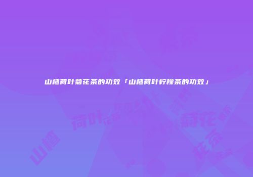 山楂荷叶菊花茶的功效「山楂荷叶柠檬茶的功效」