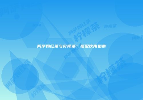 阿萨姆红茶与柠檬茶：搭配饮用指南