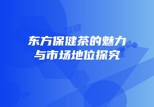 东方保健茶的魅力与市场地位探究