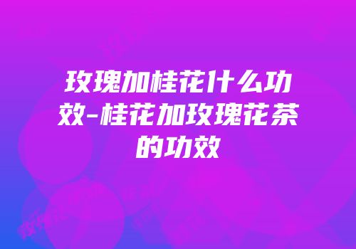 玫瑰加桂花什么功效-桂花加玫瑰花茶的功效