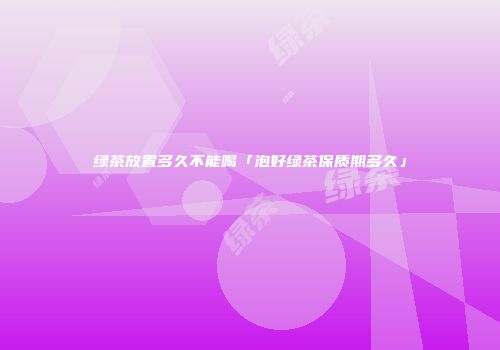 绿茶放置多久不能喝「泡好绿茶保质期多久」