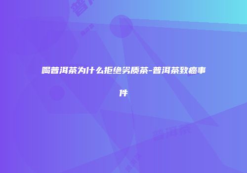 喝普洱茶为什么拒绝劣质茶-普洱茶致癌事件