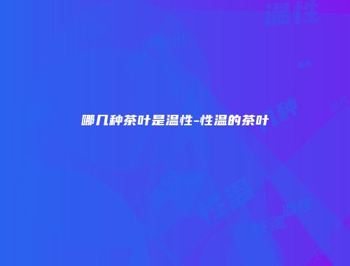 哪几种茶叶是温性-性温的茶叶