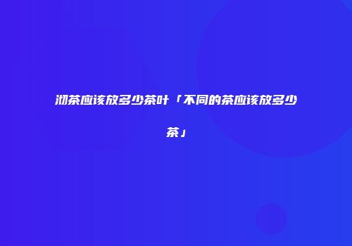 沏茶应该放多少茶叶「不同的茶应该放多少茶」