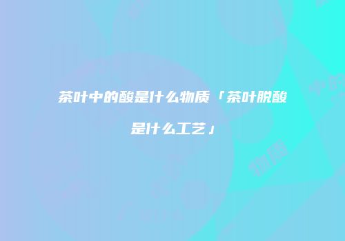 茶叶中的酸是什么物质「茶叶脱酸是什么工艺」