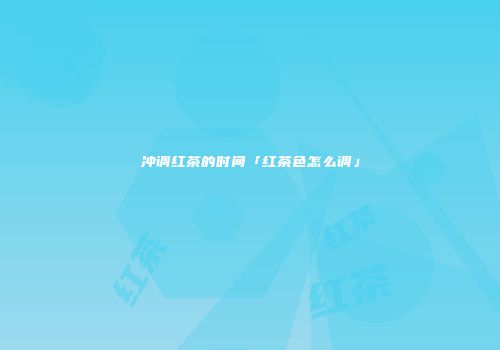 冲调红茶的时间「红茶色怎么调」