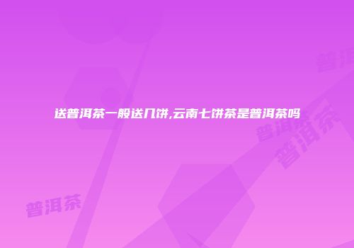 送普洱茶一般送几饼,云南七饼茶是普洱茶吗