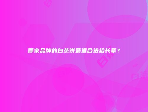 哪家品牌的白茶饼最适合送给长辈？