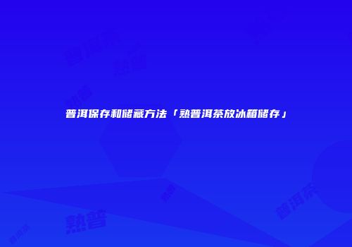 普洱保存和储藏方法「熟普洱茶放冰箱储存」