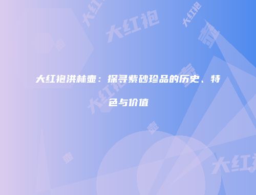 大红袍洪林壶：探寻紫砂珍品的历史、特色与价值