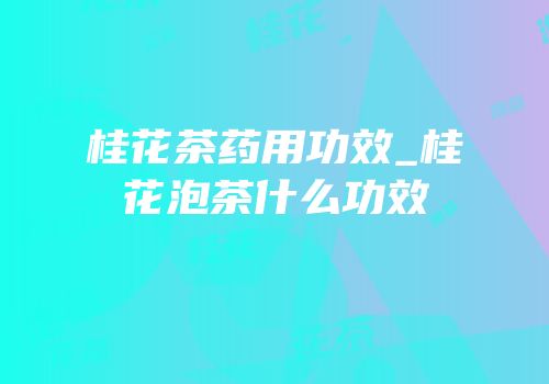 桂花茶药用功效_桂花泡茶什么功效