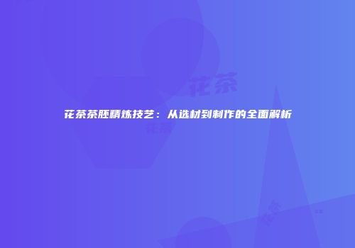 花茶茶胚精炼技艺：从选材到制作的全面解析
